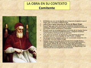 LA OBRA EN SU CONTEXTO
Comitente









El Moisés es una de las figuras que integraría el sepulcro que el
Papa Julio II encargó a Miguel Ángel.
Julio II fue el gran mecenas en Roma de Miguel Ángel.
Fue el Papa que logró devolver la estabilidad territorial a los
Estados Pontificios, para lo cual no dudó en ponerse al frente de
sus tropas contra venecianos y franceses.
Él sería quien le encargaría pintar la bóveda de la Capilla Sixtina,
encargo que retrasaría indefinidamente y obligaría modificar,
como veremos el proyecto de su sepulcro.
Fue mecenas también de Bramante, que diseñaría el primer
proyecto para la nueva basílica de San Pedro, y Rafael.
Su temperamento enérgico chocó en numerosas ocasiones con
el también iracundo Miguel Ángel.
Sabido es que el encargo de la bóveda de la Capilla Sixtina
impidió a Miguel Ángel centrarse en el proyecto del sepulcro y
que, quizás, detrás de ese encargo pudo estar Bramante,
interesado en promocionar a su protegido Rafael, apartándo a
Miguel Ángel lo de la escultura y buscando su desprestigio con
una pintura de la envergadura de la bóveda.

 