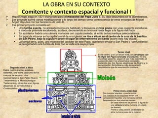 LA OBRA EN SU CONTEXTO
Comitente y contexto espacial y funcional I





Miguel Angel traza en 1501 el proyecto para el mausoleo del Papa Julio II. Su idea deslumbra por la grandiosidad.
Ese proyecto sufrirá varias modificaciones a lo largo del tiempo como consecuencia de otros encargos de Miguel
Ángel, disputas con los herederos de Julio II ….
Ese primer proyecto consistía en:
 Una tumba exenta, no adosada (como era habitual), y dispuesta en tres pisos con unas cuarenta esculturas,
a modo de pirámide escalonada, es decir, decreciendo en anchura hasta llegar a la figura del Papa
 En su interior habría una cámara mortuoria con cúpula ovalada, al estilo de los martirya paleocristianos.
 En lugar de situarse en la capilla lateral de una iglesia, se iba a situar en el centro de la cruz de la basílica
de San Pedro, bajo la cúpula y sobre el lugar de enterramiento del santo (sobre esto hay dudas).
 La tumba sería, pues, una muestra del carácter de este Papa, queriendo emular a San Pedro y “confundiendo”
la peregrinación a la tumba de éste con la visita a la suya propia

Segundo nivel o ático
Había cuatro grandes estatuas
sedentes, una sobre cada uno de los
cuerpos de esquina.: dos
representaban a San Pablo (Nuevo
Testamento) y a Moisés (Antiguo
Testamento) y otras dos eran figuras
alegóricas de la Vida Activa y
Contemplativa

Tercer nivel
En el centro, y en un tercer nivel, un sarcófago con
la efigie del Papa coronaba el conjunto. No era
una efigie yacente, según el uso más extendido; el
cuerpo de Julio II se presentaba recostado,
sostenido por dos figuras alegóricas: la Alegría y la
Lamentación. Simbolizaría más la ascensión
neoplatónica que la resurrección cristiana.

Primer nivel u orden bajo
Dos cuerpos laterales y puerta central
Los cuerpos de las esquinas tenían una
composición tripartita: una hornacina central
flanqueada por dos pilastras-hermes.
En cada hornacina se preveía la figura de
una victoria (el alma humana en estado
de libertad).
Frente a cada pilastra, un esclavo (el
alma humana presa de la materia).

 