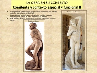 LA OBRA EN SU CONTEXTO
Comitente y contexto espacial y funcional II




Las Victorias simbolizarían las provincias sometidas por el Papa
Julio II o bien el alma en libertad.
Los esclavos serían los símbolos de los pueblos paganos
cristianizados, o bien el alma sometida a la materia.
San Pablo y Moisés expresarían el triunfo del espíritu sobre la
carne.
Esclavo rebelde

Esclavo moribundo

 
