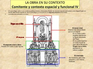 LA OBRA EN SU CONTEXTO
Comitente y contexto espacial y funcional IV



El nuevo Papa, León X, va a confiar su política artística a Bramante y Rafael. No obstante hace de intermediario entre Miguel Ángel y la
familia della Rovere (familia de Julio II) para llegar a un acuerdo en un segundo proyecto de la tumba.
La tumba será adosada a un muro:

El segundo nivel o ático
Pasaba de cuatro a seis figuras

El tercer nivel
Estaría más desarrollado
que en el original
En su base cuatro
ángeles atenderían
la figura recostada
del Papa.
En su parte superior
un nicho mural de
gran altura llevaría la
Virgen con el Niño
labrada en un
relieve ovalado
El nivel bajo
Se mantenía, pero más
pequeño y con menos
estatuas.

 