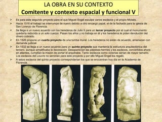 LA OBRA EN SU CONTEXTO
Comitente y contexto espacial y funcional V









Es para este segundo proyecto para el que Miguel Ángel esculpe varios esclavos y el propio Moisés.
Hacia 1516 el trabajo se interrumpe de nuevo debido a otro encargo papal, el de la fachada para la iglesia de
San Lorenzo de Florencia.
Se llega a un nuevo acuerdo con los herederos de Julio II para un tercer proyecto por el cual el monumento
quedaría reducido a un solo cuerpo. Pasan los años y no trabaja en él y los herederos le piden devolución del
dinero cobrado.
En 1526 propone un cuarto proyecto de una tumba mural. Los herederos no están de acuerdo, amenazan con
demanda judicial.
En 1532 se llega a un nuevo acuerdo para un quinto proyecto que mantenía la estructura arquitectónica del
tercero, aunque simplificaba la decoración. Desaparecían las pilastras-hermes y los esclavos, convertidos ahora
en atlantes, cumplían la misión de portar el arquitrabe. Tanto esclavos como victorias serían de mayor tamaño.
Los esclavos del Louvre no servirían para este proyecto y por ello Miguel Ángel los regaló.
A estos esclavos del quinto proyecto corresponderían los que se encuentran hoy día en la Academia de
Florencia.

 