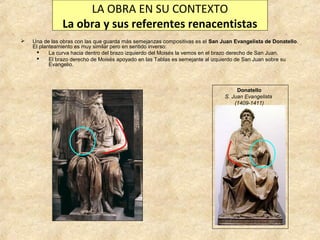 LA OBRA EN SU CONTEXTO
La obra y sus referentes renacentistas


Una de las obras con las que guarda más semejanzas compositivas es el San Juan Evangelista de Donatello.
El planteamiento es muy similar pero en sentido inverso:

La curva hacia dentro del brazo izquierdo del Moisés la vemos en el brazo derecho de San Juan.

El brazo derecho de Moisés apoyado en las Tablas es semejante al izquierdo de San Juan sobre su
Evangelio.

Donatello
S. Juan Evangelista
(1409-1411)

 