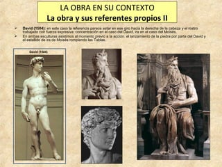 LA OBRA EN SU CONTEXTO
La obra y sus referentes propios II



David (1504): en este caso la referencia parece estar en ese giro hacia la derecha de la cabeza y el rostro
trabajado con fuerza expresiva: concentración en el caso del David, ira en el caso del Moisés.
En ambas esculturas asistimos al momento previo a la acción: el lanzamiento de la piedra por parte del David y
el estallido de ira de Moisés rompiendo las Tablas.
David (1504)

 