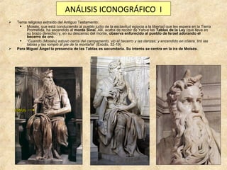 ANÁLISIS ICONOGRÁFICO I




Tema religioso extraído del Antiguo Testamento:
 Moisés, que está conduciendo al pueblo judío de la esclavitud egipcia a la libertad que les espera en la Tierra
Prometida, ha ascendido al monte Sinaí. Allí, acaba de recibir de Yahve las Tablas de la Ley (que lleva en
su brazo derecho) y, en su descenso del monte, observa enfurecido al pueblo de Israel adorando el
becerro de oro.
 “Cuando (Moisés) estuvo cerca del campamento, vio el becerro y las danzas; y encendido en cólera, tiró las
tablas y las rompió al pie de la montaña” (Éxodo, 32-19)
Para Miguel Ángel la presencia de las Tablas es secundaria. Su interés se centra en la ira de Moisés.

 