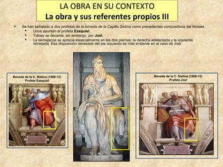 LA OBRA EN SU CONTEXTO
La obra y sus referentes propios III


Se han señalado a dos profetas de la bóveda de la Capilla Sixtina como precedentes compositivos del Moisés.

Unos apuntan al profeta Ezequiel.

Tolnay se decanta, sin embargo, por Joel.

La semejanza se aprecia especialmente en las dos piernas: la derecha adelantada y la izquierda
retrasada. Esa disposición retrasada del pie izquierdo es más evidente en el caso de Joel

Bóveda de la C. Sixtina (1508-12)
Profeta Ezequiel

Bóveda de la C. Sixtina (1508-12)
Profeta Joel

 