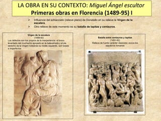 LA OBRA EN SU CONTEXTO: Miguel Ángel escultor
Primeras obras en Florencia (1489-95) I



Influencia del schiacciato (relieve plano) de Donatello en su relieve la Virgen de la
escalera.
Otro relieve de este momento es su batalla de lapitas y centauros.

Virgen de la escalera
(1489-92)
Los defectos son los propios de la inexperiencia: el brazo
levantado del muchacho apoyado en la balaustrada y el pie
derecho de la Virgen rodeando su tobillo izquierdo, son torpes
e imperfectos

Batalla entre centauros y lapitas
(1491-92)
Relieve de fuerte carácter clasicista: evoca los
sepulcros romanos

 