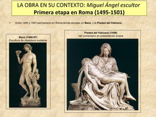 LA OBRA EN SU CONTEXTO: Miguel Ángel escultor
Primera etapa en Roma (1495-1501)
•

Entre 1495 y 1501 permaneció en Roma donde esculpe un Baco, y la Piedad del Vaticano.

Baco (1496-97)
Escultura de clasicismo evidente

Piedad del Vaticano (1498)
Ver comentario en presentación propia

 