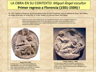 LA OBRA EN SU CONTEXTO: Miguel Ángel escultor
Primer regreso a Florencia (1501-1504) I
•

En 1501 regresa a Florencia, donde esculpirá el altar de San Piccolomini para la catedral de Siena, San Mateo,
su Virgen de Brujas, el Tondo Pitti, el Tondo Taddei y su famoso David, San Mateo
Estos dos tondos son esculpidos para dos familias florentinas cuando ya Miguel Ángel es un
artista plenamente reconocido. En las dos obras, como había hecho en la pintura con el
Tondo Doni, Miguel Ángel parece explorar las posibilidades compositivas y expresivas que
brindan los marcos circulares

Tondo Pitti (1504)
En este caso el non finito parece deliberado,
especialmente en el caso de la figura de San
Juan, apenas esbozado a la izquierda. La cabeza
de la Virgen está fuera del marco circular

Tondo Taddei (c. 1504)
En este caso sí parece inconclusa, quizás por su
marcha a Roma. Composición circular siguiendo el
propio marco. Jesús parece asustarse del jilguero que
le enseña San Juan

 