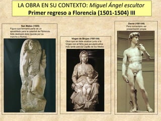 LA OBRA EN SU CONTEXTO: Miguel Ángel escultor
Primer regreso a Florencia (1501-1504) III
San Mateo (1505)
Figura que formaría parte de un
apostolado para la catedral de Florencia.
Sólo desbastó ésta (quizás por su
marcha a Roma).

David (1501-04)
Para comentario ver
presentación propia

Virgen de Brujas (1501-04)
Obra que se debe analizar junto a la
Virgen con el Niño que esculpirá años
más tarde para la Capilla de los Medici

 