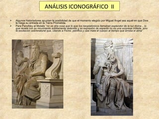 ANÁLISIS ICONOGRÁFICO II



Algunos historiadores apuntan la posibilidad de que el momento elegido por Miguel Ángel sea aquél en que Dios
le niega su entrada en la Tierra Prometida.
Para Panofsky el Moisés “no ve otra cosa que lo que los neoplatónicos llamaban esplendor de la luz divina .. lo
que revela con su movimiento súbitamente detenido y su expresión de espanto no es una sorpresa irritada, sino
la excitación sobrenatural que, citando a Ficino, petrifica y casi mata el cuerpo al tiempo que arroba el alma”

 
