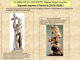 LA OBRA EN SU CONTEXTO: Miguel Ángel escultor
Segundo regreso a Florencia (1514-1534) I
•

Entre 1513 1534 regresa a Florencia. Allí realiza los esclavos, la Victoria, el Cristo redentor los sepulcros de
los Médicis, el Apolo, Hercules y Caco

Hércules y Caco (1525-28)
Escultura encargada por la Signoria para situarse junto
al David como símbolo de la fuerza de la República
sobre los Medici. Miguel Ángel buscaba en ella la
multiplicidad de puntos de vista.

Cristo redentor (1519)
Contraste direccional entre los brazos y el giro de la
cabeza. El brazo izquierdo pasa por delante (como en el
Apoxiomenos) creando, junto con el recurso del giro de
la cabeza y el adelantamiento de la pierna derecha, un
desarrollo sorprendente de la profundidad.

 