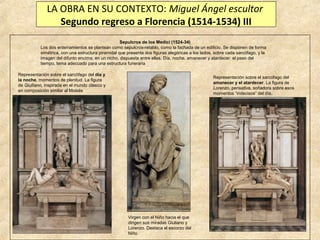 LA OBRA EN SU CONTEXTO: Miguel Ángel escultor
Segundo regreso a Florencia (1514-1534) III
Sepulcros de los Medici (1524-34)
Los dos enterramientos se plantean como sepulcros-retablo, como la fachada de un edificio. Se disponen de forma
simétrica, con una estructura piramidal que presenta dos figuras alegóricas a los lados, sobre cada sarcófago, y la
imagen del difunto encima, en un nicho, dispuesta entre ellas. Día, noche, amanecer y atardecer: el paso del
tiempo, tema adecuado para una estructura funeraria
Representación sobre el sarcófago del día y
la noche, momentos de plenitud. La figura
de Giulliano, inspirada en el mundo clásico y
en composición similar al Moisés

Representación sobre el sarcófago del
amanecer y el atardecer. La figura de
Lorenzo, pensativa, soñadora sobre esos
momentos “indecisos” del día.

Virgen con el Niño hacia el que
dirigen sus miradas Giuliano y
Lorenzo. Destaca el escorzo del
Niño

 