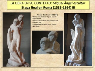 LA OBRA EN SU CONTEXTO: Miguel Ángel escultor
Etapa final en Roma (1535-1564) III
Piedad Rondanini (1552-64)
Última escultura de Miguel Ángel
Verticalidad.
Unión, fusión de los dos cuerpos, de
madre e hijo.
Figuras descarnadas, puro hueso.
Non finito.

 