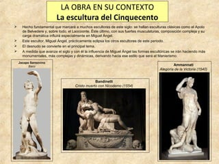 LA OBRA EN SU CONTEXTO
La escultura del Cinquecento






Hecho fundamental que marcará a muchos escultores de este siglo: se hallan esculturas clásicas como el Apolo
de Belvedere y, sobre todo, el Laocoonte. Éste último, con sus fuertes musculaturas, composición compleja y su
carga dramática influirá especialmente en Miguel Ángel.
Este escultor, Miguel Ángel, prácticamente eclipsa los otros escultores de este periodo.
El desnudo se convierte en el principal tema.
A medida que avanza el siglo y con él la influencia de Miguel Ángel las formas escultóricas se irán haciendo más
monumentales, más complejas y dinámicas, derivando hacia ese estilo que será el Manierismo.
Jacopo Sansovino
Baco

Ammannati
Alegoría de la Victoria (1540)
Bandinelli
Cristo muerto con Nicodemo (1554)

 