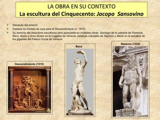 LA OBRA EN SU CONTEXTO
La escultura del Cinquecento: Jacopo Sansovino




Discípulo del anterior
Destaca su modelo de cera para el Descendimiento (c. 1510)
Su dominio del clasicismo escultórico será apreciable en múltiples obras: Santiago de la catedral de Florencia,
Baco, Apolo y otros dioses en la Loggieta de Venecia, estatuas colosales de Neptuno y Marte en la escalera de
los gigantes del Palacio Ducal de Venecia.
Baco

Descendimiento (1510)

Neptuno (1554)

 