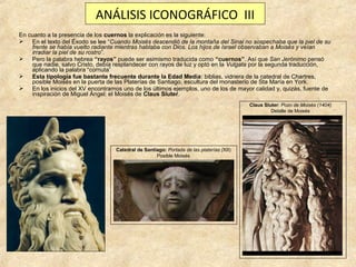 ANÁLISIS ICONOGRÁFICO III
En cuanto a la presencia de los cuernos la explicación es la siguiente:
 En el texto del Éxodo se lee “Cuando Moisés descendió de la montaña del Sinai no sospechaba que la piel de su
frente se había vuelto radiante mientras hablaba con Dios. Los hijos de Israel observaban a Moisés y veían
irradiar la piel de su rostro”.
 Pero la palabra hebrea “rayos” puede ser asimismo traducida como “cuernos”. Así que San Jerónimo pensó
que nadie, salvo Cristo, debía resplandecer con rayos de luz y optó en la Vulgata por la segunda traducción,
aplicando la palabra “cornuta”
 Esta tipología fue bastante frecuente durante la Edad Media: biblias, vidriera de la catedral de Chartres,
posible Moisés en la puerta de las Platerías de Santiago, escultura del monasterio de Sta María en York.
 En los inicios del XV encontramos uno de los últimos ejemplos, uno de los de mayor calidad y, quizás, fuente de
inspiración de Miguel Ángel: el Moisés de Claus Sluter.
Claus Sluter: Pozo de Moisés (1404)
Detalle de Moisés

Catedral de Santiago: Portada de las platerías (XII)
Posible Moisés

 