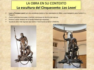 LA OBRA EN SU CONTEXTO
La escultura del Cinquecento: Los Leoni





Leon y Pompeo Leoni son dos escultores (padre e hijo) asentados en Milán y que trabajaron para Carlos V y
Felipe II.
Fueron grandes broncistas y también dominaron la técnica del mármol.
Hicieron varios retratos de la familia Habsburgo española.
Quizás la obra más lograda sea Carlos V dominando al terror (1549-64)

 