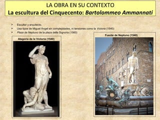 LA OBRA EN SU CONTEXTO
La escultura del Cinquecento: Bartolommeo Ammannati




Escultor y arquitecto.
Usa tipos de Miguel Ángel sin complejidades, ni tensiones como la Victoria (1540)
Plaza de Neptuno de la plaza della Signoria (1560)
Fuente de Neptuno (1540)
Alegoría de la Victoria (1540)

 