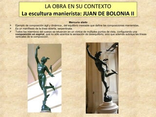 LA OBRA EN SU CONTEXTO
La escultura manierista: JUAN DE BOLONIA II




Mercurio alado
Ejemplo de composición ágil y dinámica., del equilibrio inestable que define las composiciones manieristas.
Es un manifiesto de la línea abierta, serpentinata.
Todos los miembros del cuerpo se retuercen en un vórtice de múltiples puntos de vista, configurando una
composición en espiral, que no sólo acentúa la sensación de desequilibrio, sino que además subraya las líneas
verticales de la composición.

 