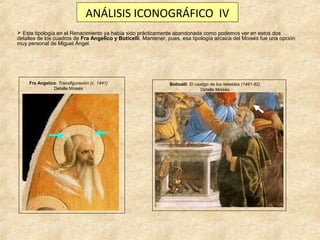 ANÁLISIS ICONOGRÁFICO IV
 Esta tipología en el Renacimiento ya había sido prácticamente abandonada como podemos ver en estos dos
detalles de los cuadros de Fra Angelico y Boticelli. Mantener, pues, esa tipología arcaica del Moisés fue una opción
muy personal de Miguel Ángel.

Fra Angelico: Transfiguración (c. 1441)
Detalle Moisés

Boticelli: El castigo de los rebeldes (1481-82)
Detalle Moisés

 