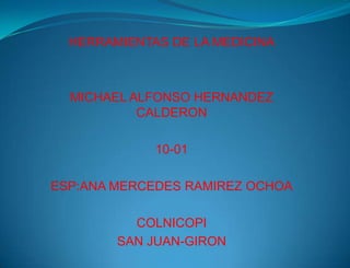 HERRAMIENTAS DE LA MEDICINA

MICHAEL ALFONSO HERNANDEZ
CALDERON
10-01
ESP:ANA MERCEDES RAMIREZ OCHOA

COLNICOPI
SAN JUAN-GIRON

 