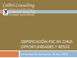 Colibrí Consulting
   Certification for Sustainable Development
   Dr. Michael E. Conroy, Ph.D.
   Co-founder and Co-Director




                      CERTIFICACIÓN FSC EN CHILE:
                      OPPORTUNIDADES Y RETOS
                      Universidad de Concepción, 30 Sept 2010
 