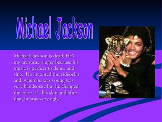 Michael Jackson is dead. He’s my favourite singer because his music is perfect to dance and sing.  He invented the videoclip and, when he was young was very handsome but he changed the color of  his skin and after that, he was very ugly. Michael Jackson 