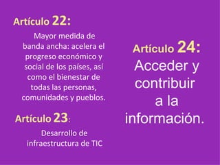 Artículo  22: Mayor medida de banda ancha: acelera el progreso económico y social de los países, así como el bienestar de todas las personas, comunidades y pueblos.   Artículo   23 : Desarrollo de infraestructura de TIC   Artículo  24:  Acceder y contribuir  a la información.   
