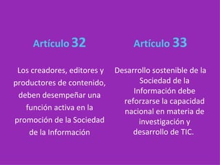 Artículo   32 Los creadores, editores y productores de contenido, deben desempeñar una función activa en la promoción de la Sociedad de la Información Artículo  33 Desarrollo sostenible de la Sociedad de la Información debe reforzarse la capacidad nacional en materia de investigación y desarrollo de TIC.   