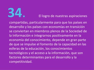   34 .  El logro de nuestras aspiraciones compartidas, particularmente para que los países en desarrollo y los países con economías en transición se conviertan en miembros plenos de la Sociedad de la Información e integrarnos positivamente en la economía del conocimiento, depende en gran parte de que se impulse el fomento de la capacidad en las esferas de la educación, los conocimientos tecnológicos y el acceso a la información, que son factores determinantes para el desarrollo y la competitividad. 