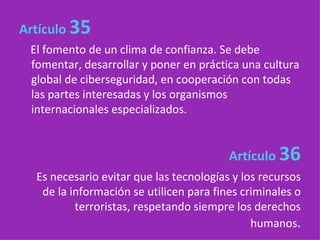 Artículo   35   El fomento de un clima de confianza. Se debe fomentar, desarrollar y poner en práctica una cultura global de ciberseguridad, en cooperación con todas las partes interesadas y los organismos internacionales especializados. Artículo  36 Es necesario evitar que las tecnologías y los recursos de la información se utilicen para fines criminales o terroristas, respetando siempre los derechos humanos . 