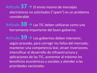 Artículo  37      El envío masivo de mensajes electrónicos no solicitados ("spam") es un problema considerable Artículo  38      Las TIC deben utilizarse como una herramienta importante del buen gobierno.   Artículo  39      Los gobiernos deben intervenir, según proceda, para corregir los fallos del mercado, mantener una competencia leal, atraer inversiones, intensificar el desarrollo de infraestructura y aplicaciones de las TIC, aumentar al máximo los beneficios económicos y sociales y atender a las prioridades nacionales.   