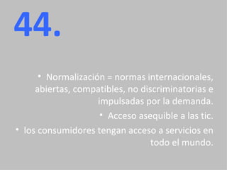44. Normalización = normas internacionales, abiertas, compatibles, no discriminatorias e impulsadas por la demanda. Acceso asequible a las tic. los consumidores tengan acceso a servicios en todo el mundo. 