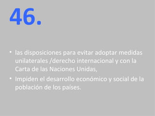 46. las disposiciones para evitar adoptar medidas unilaterales /derecho internacional y con la Carta de las Naciones Unidas,  Impiden el desarrollo económico y social de la población de los países. 