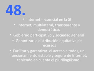 48. Internet = esencial en la SI Internet, multilateral, transparente y democrático. Gobierno participativo y sociedad general Garantizar la distribución equitativa de recursos Facilitar y garantizar  el acceso a todos, un funcionamiento estable y seguro de Internet, teniendo en cuenta el plurilingüismo. 