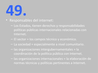 49. Responsables del internet: Los Estados, tienen derechos y responsabilidades políticas públicas internacionales relacionadas con Internet. El sector = los campos técnico y económico. La sociedad = especialmente a nivel comunitario. las organizaciones intergubernamentales = la coordinación de la política pública con Internet. las organizaciones internacionales = la elaboración de normas técnicas y políticas pertinentes a Internet. 