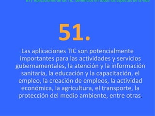B7)  Aplicaciones de las TIC: beneficios en todos los aspectos de la vida 51.  Las aplicaciones TIC son potencialmente importantes para las actividades y servicios gubernamentales, la atención y la información sanitaria, la educación y la capacitación, el empleo, la creación de empleos, la actividad económica, la agricultura, el transporte, la protección del medio ambiente, entre otras . 