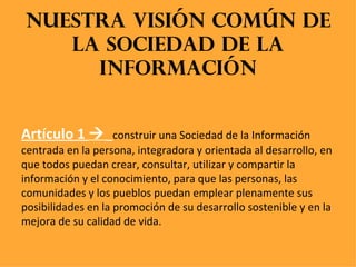 Nuestra visión común de la sociedad de la información Artículo 1     construir una Sociedad de la Información centrada en la persona, integradora y orientada al desarrollo, en que todos puedan crear, consultar, utilizar y compartir la información y el conocimiento, para que las personas, las comunidades y los pueblos puedan emplear plenamente sus posibilidades en la promoción de su desarrollo sostenible y en la mejora de su calidad de vida.  