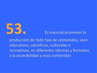 53.  Es esencial promover la producción de todo tipo de contenidos, sean educativos, científicos, culturales o recreativos, en diferentes idiomas y formatos, y la accesibilidad a esos contenidos 