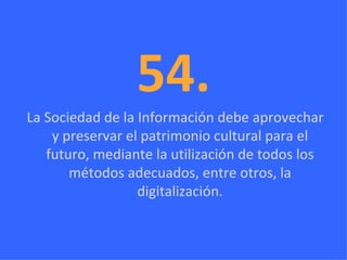 54. La Sociedad de la Información debe aprovechar y preservar el patrimonio cultural para el futuro, mediante la utilización de todos los métodos adecuados, entre otros, la digitalización. 