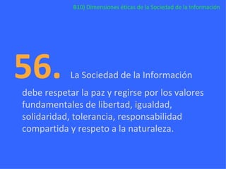 B10) Dimensiones éticas de la Sociedad de la Información 56.  La Sociedad de la Información debe respetar la paz y regirse por los valores fundamentales de libertad, igualdad, solidaridad, tolerancia, responsabilidad compartida y respeto a la naturaleza. 