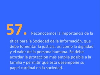 57.  Reconocemos la importancia de la ética para la Sociedad de la Información, que debe fomentar la justicia, así como la dignidad y el valor de la persona humana. Se debe acordar la protección más amplia posible a la familia y permitir que ésta desempeñe su papel cardinal en la sociedad. 
