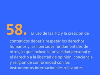 58.  El uso de las TIC y la creación de contenidos debería respetar los derechos humanos y las libertades fundamentales de otros, lo que incluye la privacidad personal y el derecho a la libertad de opinión, conciencia y religión de conformidad con los instrumentos internacionales relevantes. 
