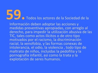 59.   Todos los actores de la Sociedad de la Información deben adoptar las acciones y medidas preventivas apropiadas, con arreglo al derecho, para impedir la utilización abusiva de las TIC, tales como actos ilícitos o de otro tipo motivados por el racismo, la discriminación racial, la xenofobia, y las formas conexas de intolerancia, el odio, la violencia , todo tipo de maltrato de niños, incluidas la pedofilia y la pornografía infantil, así como la trata y la explotación de seres humanos. 