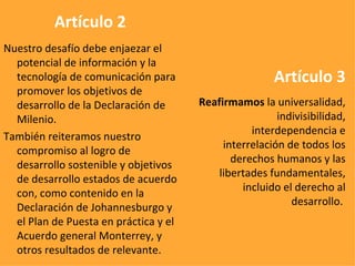 Artículo 2 Nuestro desafío debe enjaezar el potencial de información y la tecnología de comunicación para promover los objetivos de desarrollo de la Declaración de Milenio. También reiteramos nuestro compromiso al logro de desarrollo sostenible y objetivos de desarrollo estados de acuerdo con, como contenido en la Declaración de Johannesburgo y el Plan de Puesta en práctica y el Acuerdo general Monterrey, y otros resultados de relevante.   Artículo 3 Reafirmamos  la universalidad, indivisibilidad, interdependencia e interrelación de todos los derechos humanos y las libertades fundamentales, incluido el derecho al desarrollo.   