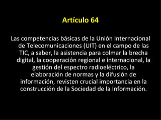 Artículo 64 Las competencias básicas de la Unión Internacional de Telecomunicaciones (UIT) en el campo de las TIC, a saber, la asistencia para colmar la brecha digital, la cooperación regional e internacional, la gestión del espectro radioeléctrico, la elaboración de normas y la difusión de información, revisten crucial importancia en la construcción de la Sociedad de la Información. 
