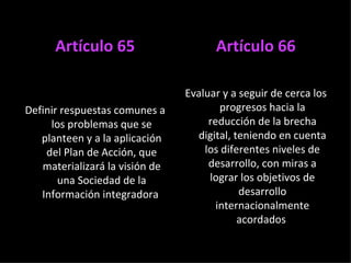 Artículo 65 Definir respuestas comunes a los problemas que se planteen y a la aplicación del Plan de Acción, que materializará la visión de una Sociedad de la Información integradora  Artículo 66 Evaluar y a seguir de cerca los progresos hacia la reducción de la brecha digital, teniendo en cuenta los diferentes niveles de desarrollo, con miras a lograr los objetivos de desarrollo internacionalmente acordados  