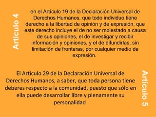 El Artículo 29 de la Declaración Universal de Derechos Humanos, a saber, que toda persona tiene deberes respecto a la comunidad, puesto que sólo en ella puede desarrollar libre y plenamente su personalidad   en el Artículo 19 de la Declaración Universal de Derechos Humanos, que todo individuo tiene derecho a la libertad de opinión y de expresión, que este derecho incluye el de no ser molestado a causa de sus opiniones, el de investigar y recibir información y opiniones, y el de difundirlas, sin limitación de fronteras, por cualquier medio de expresión.  Artículo 4 Artículo 5 