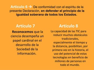 Artículo 7 Reconocemos  que la ciencia desempeña un papel cardinal en el desarrollo de la Sociedad de la Información.  Artículo 8 La capacidad de las TIC para reducir muchos obstáculos tradicionales, especialmente el tiempo y la distancia, posibilitan, por primera vez en la historia, el uso del potencial de estas tecnologías en beneficio de millones de personas en todo el mundo.   Artículo 6     De conformidad con el espíritu de la presente Declaración,  en defender el principio de la igualdad soberana de todos los Estados.   