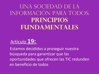 Una sociedad de la información para todos:  principios fundamentales Artículo  19:   Estamos decididos a proseguir nuestra búsqueda para garantizar que las oportunidades que ofrecen las TIC redunden en beneficio de todos 